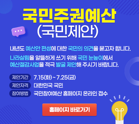 국민주권예산(국민제안) - 내년도 예산안 편성에 대한 국민의 의견을 묻고자 합니다. 나라살림을 알뜰하게 쓰기 위해 국민 눈높이에서 예산절감사업을 적극 발굴 제안해 주시기 바랍니다. 제안기간 : 7.15(화) ~ 7.25(금), 제안자격 : 대한민국 국민, 참여방법 : 국민참여예산 홈페이지 온라인 접수, 홈페이지 바로가기 : https://www.mybudget.go.kr