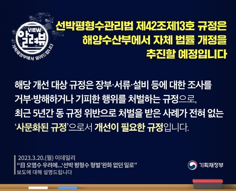 [ 기획재정부·해양수산부 입장 ]

해당 개선 대상 규정은 장부·서류·설비 등에 대한 조사를 거부·방해하거나 기피한 행위를 처벌하는 규정으로, 최근 5년간 동 규정 위반으로 처벌을 받은 사례가 전혀 없는‘사문화된 규정’으로서 개선이 필요한 규정입니다.