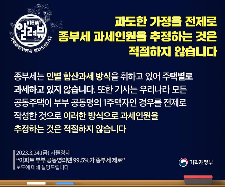 <기획재정부 입장>

□ 종합부동산세는 인별 합산과세 방식을 취하고 있어 주택별로 과세하고 있지 않습니다.

□ 또한, 위 기사는 우리나라 모든 공동주택이 부부 공동명의 1주택자인 경우를 전제로 작성한 것이므로, 

 ㅇ 이러한 방식으로 종부세 과세인원을 추정하는 것은 적절하지 않습니다.