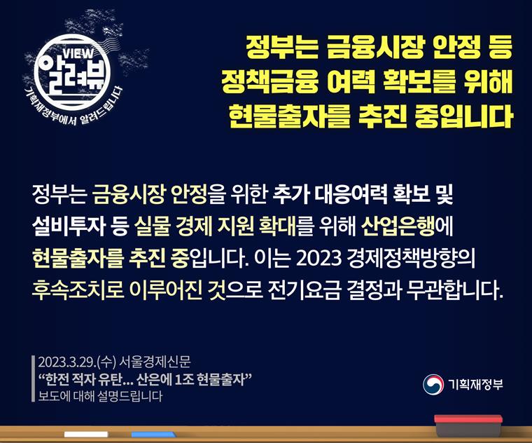 [ 기획재정부 입장 ]

□ 정부는 금융시장 안정을 위한 추가 대응여력 확보 및 설비투자 등 실물경제 지원 확대를 위해 산업은행에 현물출자를 추진중입니다.
이는 2023년 경제정책방향의 후속조치로 이루어진 것으로 전기요금 결정과 무관합니다.