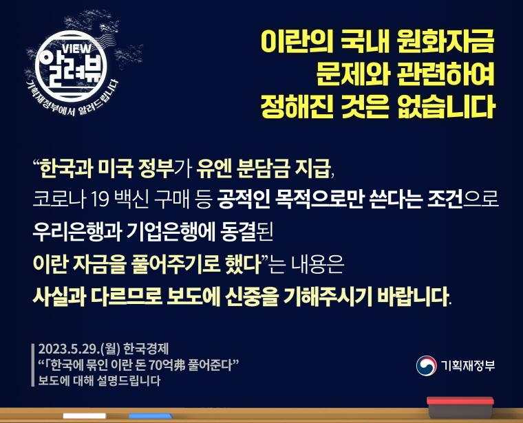 이란의 국내 원화자금 문제와 관련하여 정해진 것은 없습니다.

[ 기획재정부 입장 ]

“한국과 미국 정부가 유엔 분담금 지급, 코로나 19 백신 구매 등 공적인 목적으로만 쓴다는 조건으로 우리은행과 기업은행에 동결된 이란 자금을 풀어주기로 했다”는 내용은 사실과 다르므로 보도에 신중을 기해주시기 바랍니다.
