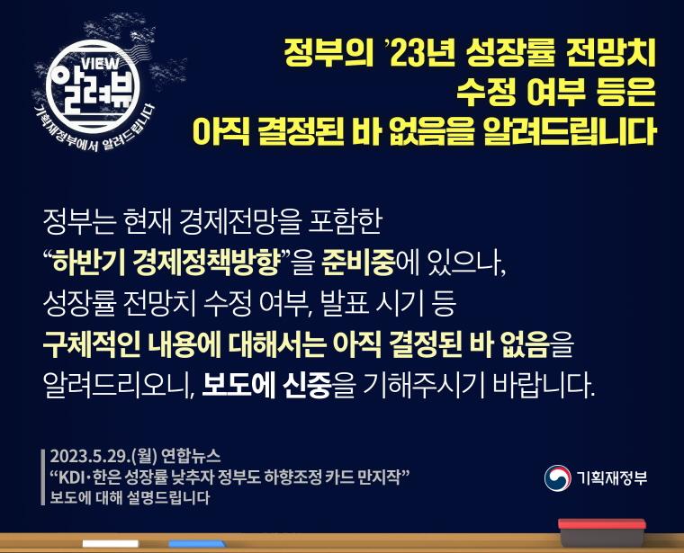 정부의 `23년 성장률 전망치 수정 여부 등은 아직 결정된 바 없음을 알려드립니다.

[ 기획재정부 입장 ] 

정부는 현재 경제전망을 포함한 "하반기 경제정책방향"을 준비중에 있으나, 성장률 전망치 수정 여부, 발표 시기 등 구체적인 내용에 대해서는 아직 결정된 바 없음을 알려드리오니, 보도에 신중을 기해주시기 바랍니다.