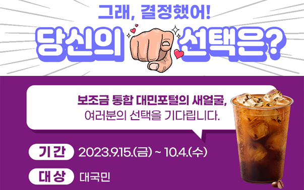 그래 결정했어! 당신의 선택은?
보조금 통합 대민포털의 새얼굴, 여러분의 선택을 기다립니다.
기간 : 2023.9.15.(금)~10.4.(수)
대상 : 대국민