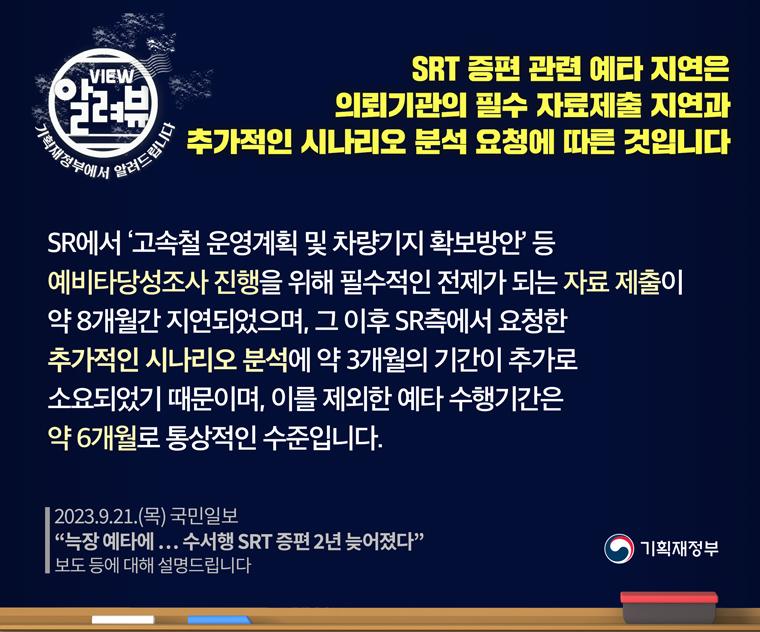2023.9.21.(목) 국민일보 '늑장 예타에 … 수서행 SRT 증편 2년 늦어졌다' 보도 등에 대해 설명해 드립니다.
SRT 증편 관련 예타 지연은 의뢰기관의 필수 자료제출 지연과 추가적인 시나리오 분석 요청에 따른 것입니다.
SR에서 ‘고속철 운영계획 및 차량기지 확보방안’ 등 예비타당성조사 진행을 위해 필수적인 전제가 되는 자료 제출이 약 8개월간 지연되었으며, 그 이후 SR측에서 요청한 추가적인 시나리오 분석에 약 3개월의 기간이 추가로 소요되었기 때문이며, 이를 제외한 예타 수행기간은 약 6개월로 통상적인 수준입니다.