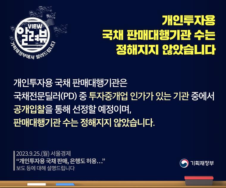 2023.9.25.(월) 서울경제 '개인투자용 국채 판매, 은행도 허용…' 보도 등에 대해 설명해 드립니다.
개인투자용 국채 판매대행기관 수는 정해지지 않았습니다.
개인투자용 국채 판매대행기관은 국채전문딜러(PD) 중 투자중개업 인가가 있는 기관 중에서 공개입찰을 통해 선정할 예정이며, 판매대행기관 수는 정해지지 않았습니다.