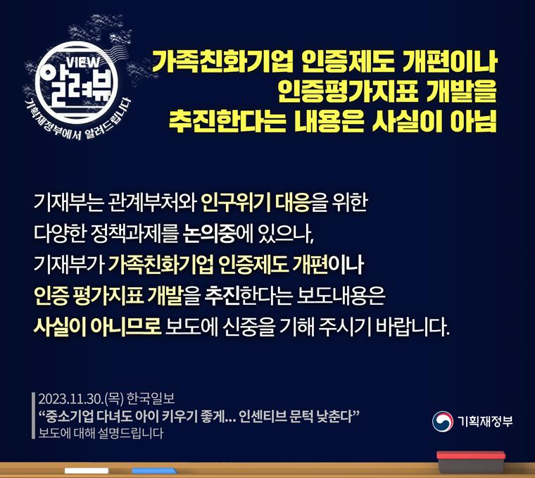 2023.1130.(목) 한국일보 '중소기업 다녀도 아이 키우기 좋게... 인센티브 문턱 낮춘다' 보도에 대해 설명해 드립니다.
기재부가 가족친화기업 인증제도 개편이나 인증 평가지표 개발을 추진한다는 내용은 사실이 아닙니다.
기재부는 관계부처와 인구위기 대응을 위한 다양한 정책과제를 논의중에 있으나, 기재부가 가족친화기업 인증제도 개편이나 인증 평가지표 개발을 추진한다는 보도내용은 사실이 아니므로 보도에 신중을 기해 주시기 바랍니다.