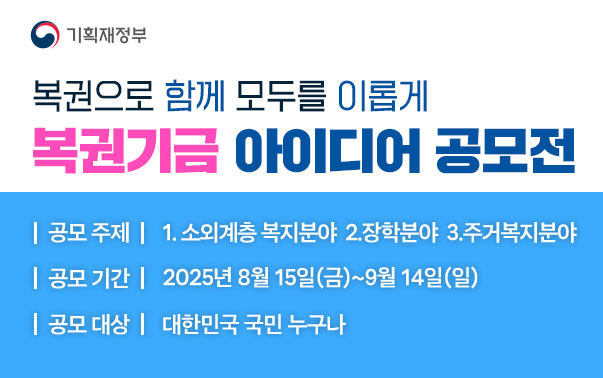 복권으로 함께 모두를 이롭게
복권기금 아이디어 공모전
공모주제 : 1.소외계층 복지분야, 2.장학분야, 3.주거복지분야
공모기간 : 2025년 8월 15일(금)~9월 14일(일)
공모대상 : 대한민국 국민 누구나