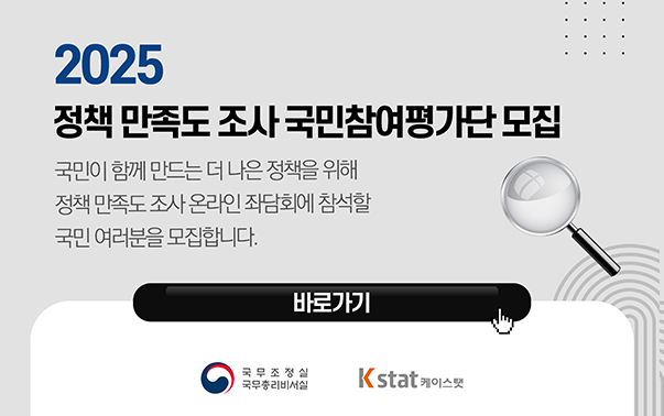 2025 정책 만족도 조사 국민참여평가단 모집
국민이 함께 만드는 더 나은 정책을 위해 정책 만족도 조사 온라인 좌담회에 참설할 국민 여러분을 모집합니다.
바로가기 (https://survey.kstat.co.kr/kstat_survey/survey/gukmu/main.php)
국무조정실 국무총리비서실, 케이스탯