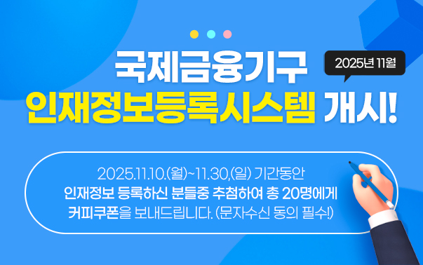 2025년 11월 국제금융기구 인재정보등록시스템 개시!
2025.11.10.~11.30 이 기간동안 인재정보 등록하신 분들중 추첨하여 총 20명에게 커피쿠폰을 보내드립니다.(문자수신 동의 필수!)