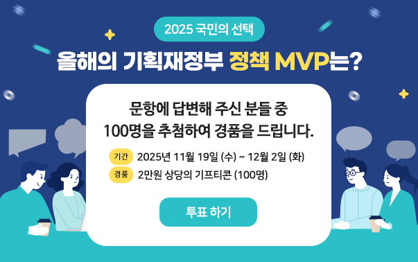 2025 국민의 선택
올해의 기획재정부 정책 MVP는?
문항에 답변해 주신 분들 중 100명을 추첨하여 경품을 드립니다.
- 기간 : 2025년 11월 19일(수)~12월 2일(화)
- 경품 : 2만원 상당의 기프티콘(100명)
- 바로가기 : https://finance.opentest.kr